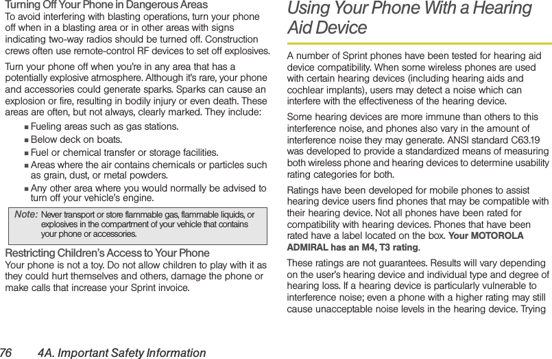 76 4A. Important Safety InformationTurning Off Your Phone in Dangerous AreasTo avoid interfering with blasting operations, turn your phone off when in a blasting area or in other areas with signs indicating two-way radios should be turned off. Construction crews often use remote-control RF devices to set off explosives.Turn your phone off when you’re in any area that has a potentially explosive atmosphere. Although it’s rare, your phone and accessories could generate sparks. Sparks can cause an explosion or fire, resulting in bodily injury or even death. These areas are often, but not always, clearly marked. They include:䡲Fueling areas such as gas stations.䡲Below deck on boats.䡲Fuel or chemical transfer or storage facilities.䡲Areas where the air contains chemicals or particles such as grain, dust, or metal powders.䡲Any other area where you would normally be advised to turn off your vehicle’s engine.Restricting Children’s Access to Your PhoneYour phone is not a toy. Do not allow children to play with it as they could hurt themselves and others, damage the phone or make calls that increase your Sprint invoice.Using Your Phone With a Hearing Aid DeviceA number of Sprint phones have been tested for hearing aid device compatibility. When some wireless phones are used with certain hearing devices (including hearing aids and cochlear implants), users may detect a noise which can interfere with the effectiveness of the hearing device.Some hearing devices are more immune than others to this interference noise, and phones also vary in the amount of interference noise they may generate. ANSI standard C63.19 was developed to provide a standardized means of measuring both wireless phone and hearing devices to determine usability rating categories for both.Ratings have been developed for mobile phones to assist hearing device users find phones that may be compatible with their hearing device. Not all phones have been rated for compatibility with hearing devices. Phones that have been rated have a label located on the box. Your MOTOROLA ADMIRAL has an M4, T3 rating.These ratings are not guarantees. Results will vary depending on the user’s hearing device and individual type and degree of hearing loss. If a hearing device is particularly vulnerable to interference noise; even a phone with a higher rating may still cause unacceptable noise levels in the hearing device. Trying Note: Never transport or store flammable gas, flammable liquids, or explosives in the compartment of your vehicle that contains your phone or accessories.