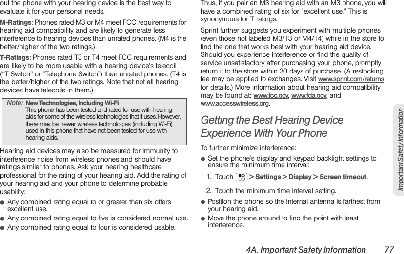 4A. Important Safety Information 77Important Safety Informationout the phone with your hearing device is the best way to evaluate it for your personal needs.M-Ratings: Phones rated M3 or M4 meet FCC requirements for hearing aid compatibility and are likely to generate less interference to hearing devices than unrated phones. (M4 is the better/higher of the two ratings.)T-Ratings: Phones rated T3 or T4 meet FCC requirements and are likely to be more usable with a hearing device’s telecoil (“T Switch” or “Telephone Switch”) than unrated phones. (T4 is the better/higher of the two ratings. Note that not all hearing devices have telecoils in them.)Hearing aid devices may also be measured for immunity to interference noise from wireless phones and should have ratings similar to phones. Ask your hearing healthcare professional for the rating of your hearing aid. Add the rating of your hearing aid and your phone to determine probable usability:䢇Any combined rating equal to or greater than six offers excellent use.䢇Any combined rating equal to five is considered normal use.䢇Any combined rating equal to four is considered usable.Thus, if you pair an M3 hearing aid with an M3 phone, you will have a combined rating of six for “excellent use.” This is synonymous for T ratings.Sprint further suggests you experiment with multiple phones (even those not labeled M3/T3 or M4/T4) while in the store to find the one that works best with your hearing aid device. Should you experience interference or find the quality of service unsatisfactory after purchasing your phone, promptly return it to the store within 30 days of purchase. (A restocking fee may be applied to exchanges. Visit www.sprint.com/returns for details.) More information about hearing aid compatibility may be found at: www.fcc.gov, www.fda.gov, and www.accesswireless.org.Getting the Best Hearing Device Experience With Your PhoneTo further minimize interference:䢇Set the phone’s display and keypad backlight settings to ensure the minimum time interval:1. Touch  &gt; Settings &gt; Display &gt; Screen timeout.2. Touch the minimum time interval setting.䢇Position the phone so the internal antenna is farthest from your hearing aid.䢇Move the phone around to find the point with least interference.Note: New Technologies, Including Wi-Fi This phone has been tested and rated for use with hearing aids for some of the wireless technologies that it uses. However, there may be newer wireless technologies (including Wi-Fi) used in this phone that have not been tested for use with hearing aids.