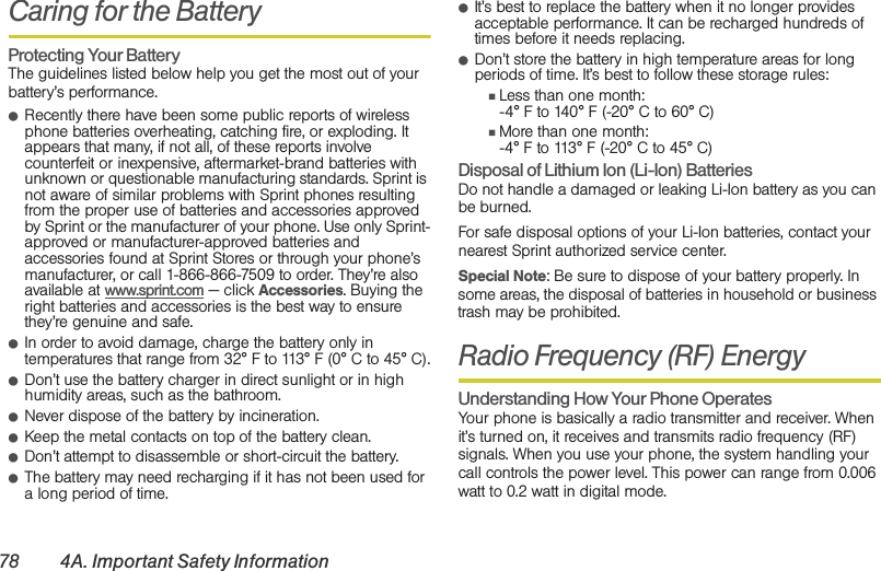 78 4A. Important Safety InformationCaring for the BatteryProtecting Your BatteryThe guidelines listed below help you get the most out of your battery’s performance.䢇Recently there have been some public reports of wireless phone batteries overheating, catching fire, or exploding. It appears that many, if not all, of these reports involve counterfeit or inexpensive, aftermarket-brand batteries with unknown or questionable manufacturing standards. Sprint is not aware of similar problems with Sprint phones resulting from the proper use of batteries and accessories approved by Sprint or the manufacturer of your phone. Use only Sprint-approved or manufacturer-approved batteries and accessories found at Sprint Stores or through your phone’s manufacturer, or call 1-866-866-7509 to order. They’re also available at www.sprint.com — click Accessories. Buying the right batteries and accessories is the best way to ensure they’re genuine and safe.䢇In order to avoid damage, charge the battery only in temperatures that range from 32° F to 113° F (0° C to 45° C).䢇Don’t use the battery charger in direct sunlight or in high humidity areas, such as the bathroom.䢇Never dispose of the battery by incineration.䢇Keep the metal contacts on top of the battery clean.䢇Don’t attempt to disassemble or short-circuit the battery.䢇The battery may need recharging if it has not been used for a long period of time.䢇It’s best to replace the battery when it no longer provides acceptable performance. It can be recharged hundreds of times before it needs replacing.䢇Don’t store the battery in high temperature areas for long periods of time. It’s best to follow these storage rules:䡲Less than one month:-4° F to 140° F (-20° C to 60° C)䡲More than one month:-4° F to 113° F (-20° C to 45° C)Disposal of Lithium Ion (Li-Ion) BatteriesDo not handle a damaged or leaking Li-Ion battery as you can be burned.For safe disposal options of your Li-Ion batteries, contact your nearest Sprint authorized service center.Special Note: Be sure to dispose of your battery properly. In some areas, the disposal of batteries in household or business trash may be prohibited.Radio Frequency (RF) EnergyUnderstanding How Your Phone OperatesYour phone is basically a radio transmitter and receiver. When it’s turned on, it receives and transmits radio frequency (RF) signals. When you use your phone, the system handling your call controls the power level. This power can range from 0.006 watt to 0.2 watt in digital mode.