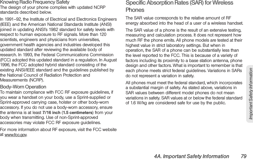 4A. Important Safety Information 79Important Safety InformationKnowing Radio Frequency SafetyThe design of your phone complies with updated NCRP standards described below.In 1991–92, the Institute of Electrical and Electronics Engineers (IEEE) and the American National Standards Institute (ANSI) joined in updating ANSI’s 1982 standard for safety levels with respect to human exposure to RF signals. More than 120 scientists, engineers and physicians from universities, government health agencies and industries developed this updated standard after reviewing the available body of research. In 1993, the Federal Communications Commission (FCC) adopted this updated standard in a regulation. In August 1996, the FCC adopted hybrid standard consisting of the existing ANSI/IEEE standard and the guidelines published by the National Council of Radiation Protection and Measurements (NCRP).Body-Worn OperationTo maintain compliance with FCC RF exposure guidelines, if you wear a handset on your body, use a Sprint-supplied or Sprint-approved carrying case, holster or other body-worn accessory. If you do not use a body-worn accessory, ensure the antenna is at least 7/16 inch (1.5 centimeters) from your body when transmitting. Use of non-Sprint-approved accessories may violate FCC RF exposure guidelines. For more information about RF exposure, visit the FCC website at www.fcc.gov. Specific Absorption Rates (SAR) for Wireless PhonesThe SAR value corresponds to the relative amount of RF energy absorbed into the head of a user of a wireless handset.The SAR value of a phone is the result of an extensive testing, measuring and calculation process. It does not represent how much RF the phone emits. All phone models are tested at their highest value in strict laboratory settings. But when in operation, the SAR of a phone can be substantially less than the level reported to the FCC. This is because of a variety of factors including its proximity to a base station antenna, phone design and other factors. What is important to remember is that each phone meets strict federal guidelines. Variations in SARs do not represent a variation in safety. All phones must meet the federal standard, which incorporates a substantial margin of safety. As stated above, variations in SAR values between different model phones do not mean variations in safety. SAR values at or below the federal standard of 1.6 W/kg are considered safe for use by the public. 