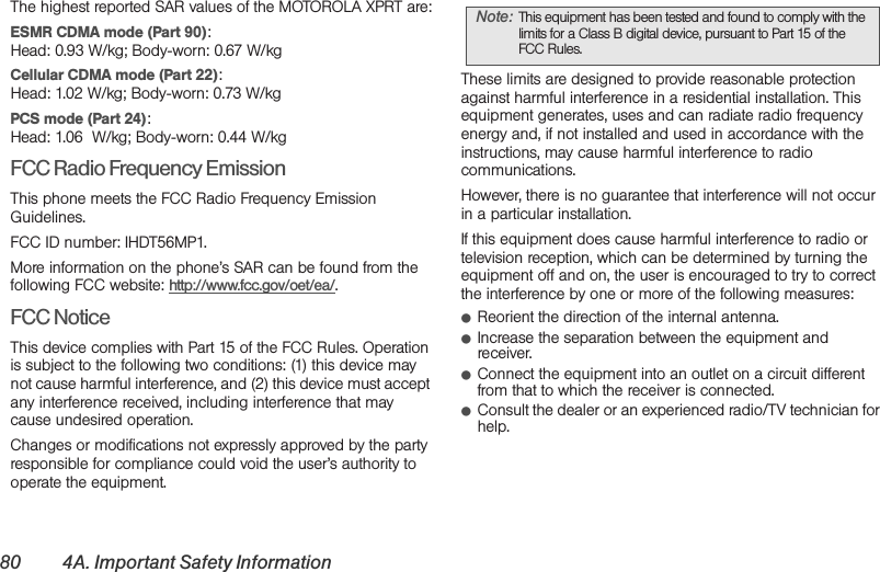 80 4A. Important Safety InformationThe highest reported SAR values of the MOTOROLA XPRT are:ESMR CDMA mode (Part 90):Head: 0.93 W/kg; Body-worn: 0.67 W/kg Cellular CDMA mode (Part 22):Head: 1.02 W/kg; Body-worn: 0.73 W/kg PCS mode (Part 24):Head: 1.06  W/kg; Body-worn: 0.44 W/kgFCC Radio Frequency EmissionThis phone meets the FCC Radio Frequency Emission Guidelines. FCC ID number: IHDT56MP1. More information on the phone’s SAR can be found from the following FCC website: http://www.fcc.gov/oet/ea/.FCC NoticeThis device complies with Part 15 of the FCC Rules. Operation is subject to the following two conditions: (1) this device may not cause harmful interference, and (2) this device must accept any interference received, including interference that may cause undesired operation.Changes or modifications not expressly approved by the party responsible for compliance could void the user’s authority to operate the equipment.These limits are designed to provide reasonable protection against harmful interference in a residential installation. This equipment generates, uses and can radiate radio frequency energy and, if not installed and used in accordance with the instructions, may cause harmful interference to radio communications.However, there is no guarantee that interference will not occur in a particular installation.If this equipment does cause harmful interference to radio or television reception, which can be determined by turning the equipment off and on, the user is encouraged to try to correct the interference by one or more of the following measures:䢇Reorient the direction of the internal antenna.䢇Increase the separation between the equipment and receiver.䢇Connect the equipment into an outlet on a circuit different from that to which the receiver is connected.䢇Consult the dealer or an experienced radio/TV technician for help.Note: This equipment has been tested and found to comply with the limits for a Class B digital device, pursuant to Part 15 of the FCC Rules.