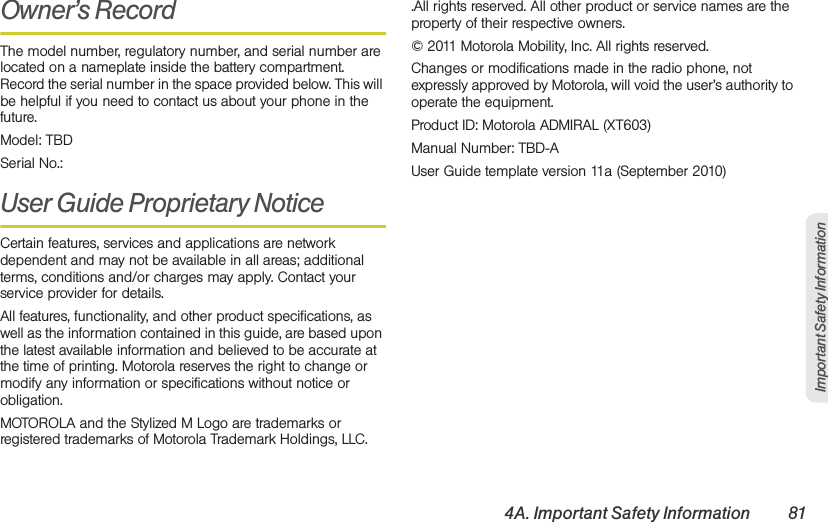 4A. Important Safety Information 81Important Safety InformationOwner’s RecordThe model number, regulatory number, and serial number are located on a nameplate inside the battery compartment. Record the serial number in the space provided below. This will be helpful if you need to contact us about your phone in the future.Model: TBDSerial No.: User Guide Proprietary Notice Certain features, services and applications are network dependent and may not be available in all areas; additional terms, conditions and/or charges may apply. Contact your service provider for details.All features, functionality, and other product specifications, as well as the information contained in this guide, are based upon the latest available information and believed to be accurate at the time of printing. Motorola reserves the right to change or modify any information or specifications without notice or obligation.MOTOROLA and the Stylized M Logo are trademarks or registered trademarks of Motorola Trademark Holdings, LLC. .All rights reserved. All other product or service names are the property of their respective owners.© 2011 Motorola Mobility, Inc. All rights reserved.Changes or modifications made in the radio phone, not expressly approved by Motorola, will void the user’s authority to operate the equipment.Product ID: Motorola ADMIRAL (XT603)Manual Number: TBD-AUser Guide template version 11a (September 2010)