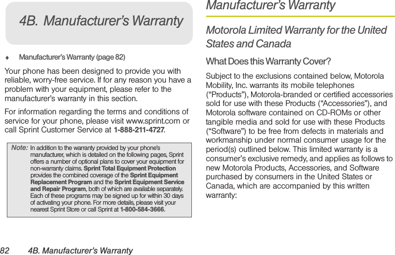 82 4B. Manufacturer’s Warranty⽧Manufacturer’s Warranty (page 82)Your phone has been designed to provide you with reliable, worry-free service. If for any reason you have a problem with your equipment, please refer to the manufacturer’s warranty in this section.For information regarding the terms and conditions of service for your phone, please visit www.sprint.com or call Sprint Customer Service at 1-888-211-4727.Manufacturer’s WarrantyMotorola Limited Warranty for the United States and CanadaWhat Does this Warranty Cover?Subject to the exclusions contained below, Motorola Mobility, Inc. warrants its mobile telephones (“Products”), Motorola-branded or certified accessories sold for use with these Products (“Accessories”), and Motorola software contained on CD-ROMs or other tangible media and sold for use with these Products (“Software”) to be free from defects in materials and workmanship under normal consumer usage for the period(s) outlined below. This limited warranty is a consumer&apos;s exclusive remedy, and applies as follows to new Motorola Products, Accessories, and Software purchased by consumers in the United States or Canada, which are accompanied by this written warranty:Note: In addition to the warranty provided by your phone’s manufacturer, which is detailed on the following pages, Sprint offers a number of optional plans to cover your equipment for non-warranty claims. Sprint Total Equipment Protection provides the combined coverage of the Sprint Equipment Replacement Program and the Sprint Equipment Service and Repair Program, both of which are available separately. Each of these programs may be signed up for within 30 days of activating your phone. For more details, please visit your nearest Sprint Store or call Sprint at 1-800-584-3666.4B. Manufacturer’s Warranty