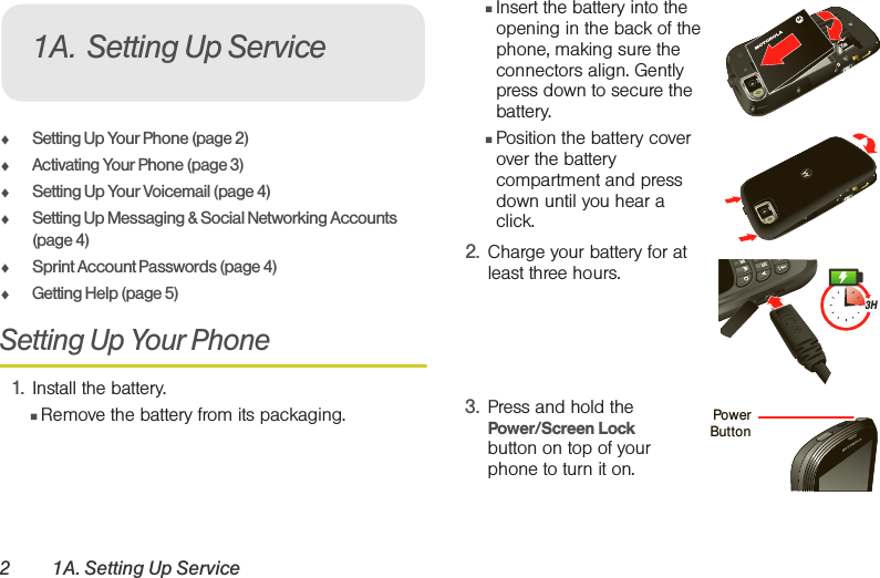 2 1A. Setting Up Service⽧Setting Up Your Phone (page 2)⽧Activating Your Phone (page 3)⽧Setting Up Your Voicemail (page 4)⽧Setting Up Messaging &amp; Social Networking Accounts (page 4) ⽧Sprint Account Passwords (page 4)⽧Getting Help (page 5)Setting Up Your Phone1. Install the battery.䡲Remove the battery from its packaging.䡲Insert the battery into the opening in the back of the phone, making sure the connectors align. Gently press down to secure the battery.䡲Position the battery cover over the battery compartment and press down until you hear a click. 2. Charge your battery for at least three hours. 3. Press and hold the Power/Screen Lock button on top of your phone to turn it on. 1A. Setting Up Service3HPowerButton 