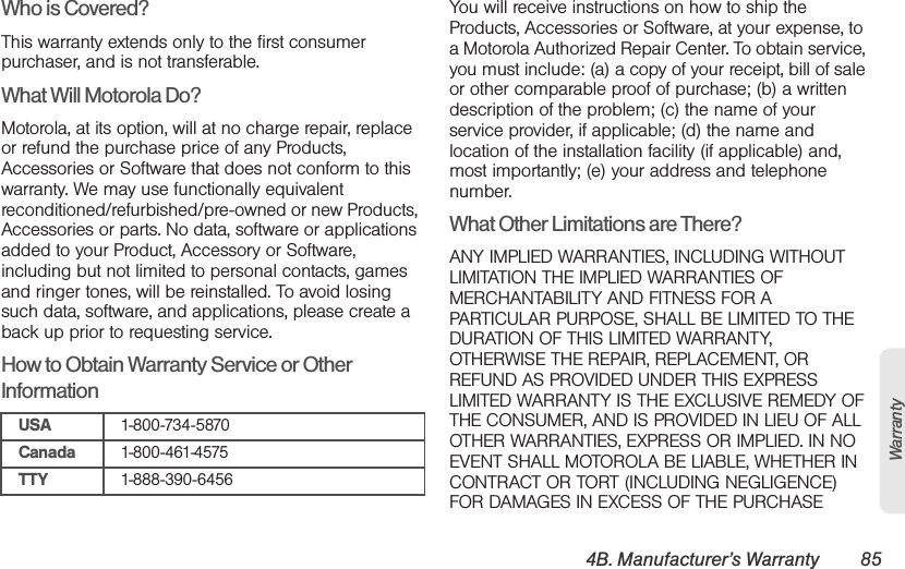 4B. Manufacturer’s Warranty 85WarrantyWho is Covered?This warranty extends only to the first consumer purchaser, and is not transferable.What Will Motorola Do?Motorola, at its option, will at no charge repair, replace or refund the purchase price of any Products, Accessories or Software that does not conform to this warranty. We may use functionally equivalent reconditioned/refurbished/pre-owned or new Products, Accessories or parts. No data, software or applications added to your Product, Accessory or Software, including but not limited to personal contacts, games and ringer tones, will be reinstalled. To avoid losing such data, software, and applications, please create a back up prior to requesting service.How to Obtain Warranty Service or Other InformationYou will receive instructions on how to ship the Products, Accessories or Software, at your expense, to a Motorola Authorized Repair Center. To obtain service, you must include: (a) a copy of your receipt, bill of sale or other comparable proof of purchase; (b) a written description of the problem; (c) the name of your service provider, if applicable; (d) the name and location of the installation facility (if applicable) and, most importantly; (e) your address and telephone number.What Other Limitations are There?ANY IMPLIED WARRANTIES, INCLUDING WITHOUT LIMITATION THE IMPLIED WARRANTIES OF MERCHANTABILITY AND FITNESS FOR A PARTICULAR PURPOSE, SHALL BE LIMITED TO THE DURATION OF THIS LIMITED WARRANTY, OTHERWISE THE REPAIR, REPLACEMENT, OR REFUND AS PROVIDED UNDER THIS EXPRESS LIMITED WARRANTY IS THE EXCLUSIVE REMEDY OF THE CONSUMER, AND IS PROVIDED IN LIEU OF ALL OTHER WARRANTIES, EXPRESS OR IMPLIED. IN NO EVENT SHALL MOTOROLA BE LIABLE, WHETHER IN CONTRACT OR TORT (INCLUDING NEGLIGENCE) FOR DAMAGES IN EXCESS OF THE PURCHASE USA 1-800-734-5870Canada 1-800-461-4575TTY 1-888-390-6456