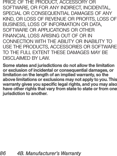 86 4B. Manufacturer’s WarrantyPRICE OF THE PRODUCT, ACCESSORY OR SOFTWARE, OR FOR ANY INDIRECT, INCIDENTAL, SPECIAL OR CONSEQUENTIAL DAMAGES OF ANY KIND, OR LOSS OF REVENUE OR PROFITS, LOSS OF BUSINESS, LOSS OF INFORMATION OR DATA, SOFTWARE OR APPLICATIONS OR OTHER FINANCIAL LOSS ARISING OUT OF OR IN CONNECTION WITH THE ABILITY OR INABILITY TO USE THE PRODUCTS, ACCESSORIES OR SOFTWARE TO THE FULL EXTENT THESE DAMAGES MAY BE DISCLAIMED BY LAW.Some states and jurisdictions do not allow the limitation or exclusion of incidental or consequential damages, or limitation on the length of an implied warranty, so the above limitations or exclusions may not apply to you. This warranty gives you specific legal rights, and you may also have other rights that vary from state to state or from one jurisdiction to another.