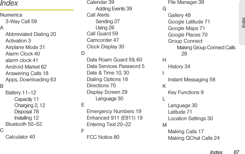 Index 87IndexIndexNumerics3-Way Call 59AAbbreviated Dialing 20Activation 3Airplane Mode 31Alarm Clock 40alarm clock 41Android Market 62Answering Calls 18Apps, Downloading 63BBattery 11–12Capacity 11Charging 2, 12Disposal 78Installing 12Bluetooth 50–52CCalculator 40Calendar 39Adding Events 39Call AlertsSending 27Using 26Call Guard 59Camcorder 47Clock Display 30DData Roam Guard 59, 60Data Services Password 5Date &amp; Time 10, 30Dialing Options 18Directions 70Display Screen 29Language 30EEmergency Numbers 19Enhanced 911 (E911) 19Entering Text 20–22FFCC Notice 80File Manager 39GGallery 48Google Latitude 71Google Maps 71Google Places 70Group ConnectMaking Group Connect Calls 28HHistory 34IInstant Messaging 58KKey Functions 9LLanguage 30Latitude 71Location Settings 30MMaking Calls 17Making QChat Calls 24