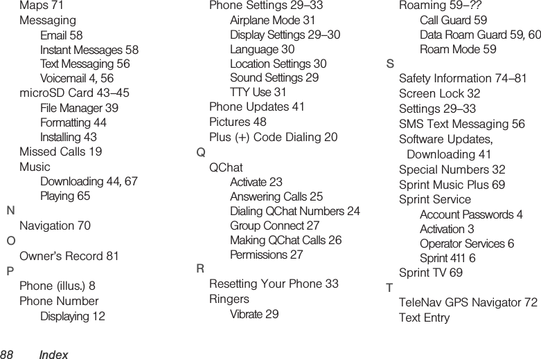 88 IndexMaps 71MessagingEmail 58Instant Messages 58Text Messaging 56Voicemail 4, 56microSD Card 43–45File Manager 39Formatting 44Installing 43Missed Calls 19MusicDownloading 44, 67Playing 65NNavigation 70OOwner’s Record 81PPhone (illus.) 8Phone NumberDisplaying 12Phone Settings 29–33Airplane Mode 31Display Settings 29–30Language 30Location Settings 30Sound Settings 29TTY Use 31Phone Updates 41Pictures 48Plus (+) Code Dialing 20QQChatActivate 23Answering Calls 25Dialing QChat Numbers 24Group Connect 27Making QChat Calls 26Permissions 27RResetting Your Phone 33RingersVibrate 29Roaming 59–??Call Guard 59Data Roam Guard 59, 60Roam Mode 59SSafety Information 74–81Screen Lock 32Settings 29–33SMS Text Messaging 56Software Updates, Downloading 41Special Numbers 32Sprint Music Plus 69Sprint ServiceAccount Passwords 4Activation 3Operator Services 6Sprint 411 6Sprint TV 69TTeleNav GPS Navigator 72Text Entry