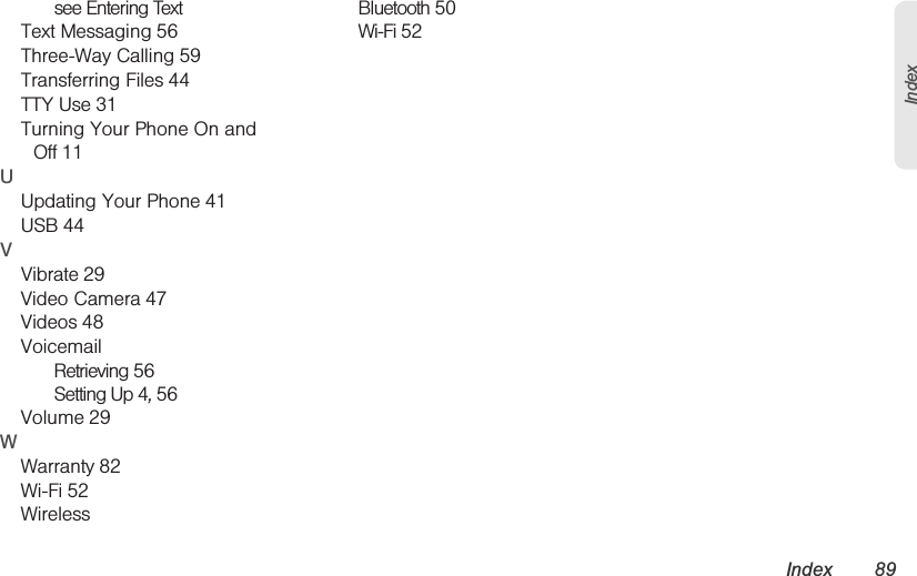 Index 89Indexsee Entering TextText Messaging 56Three-Way Calling 59Transferring Files 44TTY Use 31Turning Your Phone On and Off 11UUpdating Your Phone 41USB 44VVibrate 29Video Camera 47Videos 48VoicemailRetrieving 56Setting Up 4, 56Volume 29WWarranty 82Wi-Fi 52WirelessBluetooth 50Wi-Fi 52
