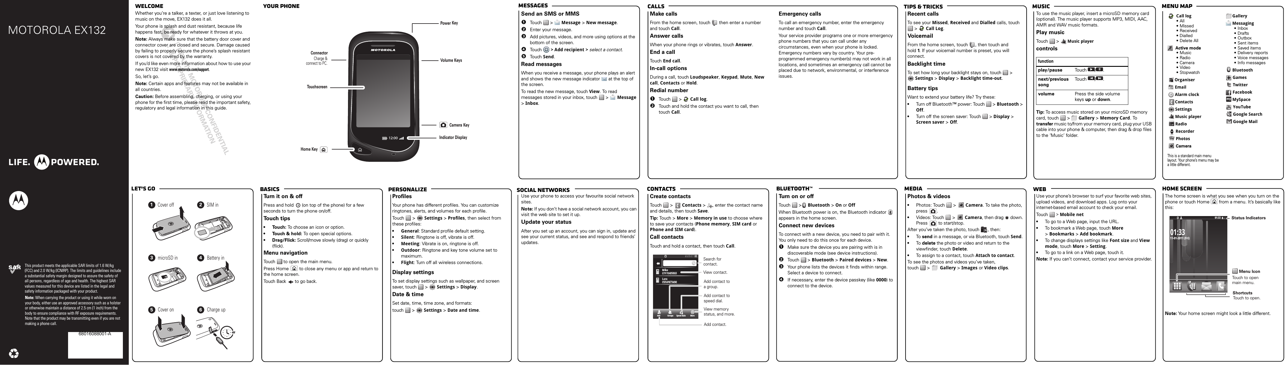 webmediaBluetooth™ContactsTips &amp; tricks MusicCallsMessagesMenu maphome screenBasicsLet’s goPersonalizeMOTOROLA EX132This product meets the applicable SAR limits of 1.6 W/kg (FCC) and 2.0 W/kg (ICNIRP). The limits and guidelines include a substantial safety margin designed to assure the safety of all persons, regardless of age and health. The highest SAR values measured for this device are listed in the legal and safety information packaged with your product.Note: When carrying the product or using it while worn on your body, either use an approved accessory such as a holster or otherwise maintain a distance of 2.5 cm (1 inch) from the body to ensure compliance with RF exposure requirements. Note that the product may be transmitting even if you are not making a phone call.68016088001-A welcome  your phonesocial networkscongratulations!Whether you’re a talker, a texter, or just love listening to music on the move, EX132 does it all.Your phone is splash and dust resistant, because life happens fast, be ready for whatever it throws at you. Note: Always make sure that the battery door cover and connector cover are closed and secure. Damage caused by failing to properly secure the phone’s splash resistant covers is not covered by the warranty.If you’d like even more information about how to use your new EX132 visit www.motorola.com/support.So, let’s go.Note: Certain apps and features may not be available in all countries.Caution: Before assembling, charging, or using your phone for the first time, please read the important safety, regulatory and legal information in this guide.12:00VolumeConnectorCharge &amp; connect to PC.PowerTouchscreenKeysKeyCameraKeyHome KeyIndicator Displaymessage sSend an SMS or MMS  1Touch  &gt;  Message &gt; New message.2Enter your message.3Add pictures, videos, and more using options at the bottom of the screen.4Touch  &gt; Add recipient &gt; select a contact.5Touch Send.Read messagesWhen you receive a message, your phone plays an alert and shows the new message indicator   at the top of the screen.To read the new message, touch View. To read messages stored in your inbox, touch   &gt;   Message &gt; Inbox.callsMake callsFrom the home screen, touch   then enter a number and touch Call.Answer callsWhen your phone rings or vibrates, touch Answer.End a callTouch End call.In-call optionsDuring a call, touch Loudspeaker, Keypad, Mute, New call, Contacts or Hold.Redial number  1Touch  &gt;  Call log.2Touch and hold the contact you want to call, then touch Call.Emergency callsTo call an emergency number, enter the emergency number and touch Call.Your service provider programs one or more emergency phone numbers that you can call under any circumstances, even when your phone is locked. Emergency numbers vary by country. Your pre-programmed emergency number(s) may not work in all locations, and sometimes an emergency call cannot be placed due to network, environmental, or interference issues.musicRecent callsTo see your Missed, Received and Dialled calls, touch  &gt;   Call Log.VoicemailFrom the home screen, touch  , then touch and  hold 1. If your voicemail number is preset, you will connect.Backlight timeTo set how long your backlight stays on, touch   &gt;  Settings &gt; Display &gt; Backlight time-out.Battery tipsWant to extend your battery life? Try these:•Turn off Bluetooth™ power: Touch   &gt; Bluetooth &gt; Off.•Turn off the screen saver: Touch   &gt; Display &gt; Screen saver &gt; Off.To use the music player, insert a microSD memory card (optional). The music player supports MP3, MIDI, AAC, AMR and WAV music formats. Play musicTouch  &gt;  Music playercontrolsTip: To access music stored on your microSD memory card, touch   &gt;   Gallery &gt; Memory Card. To transfer music to/from your memory card, plug your USB cable into your phone &amp; computer, then drag &amp; drop files to the ‘Music’ folder.functionplay/pause Touch / .next/previous songTouch / .volume Press the side volume keys up or down.Call log•All• Missed•Received• Dialled•Delete AllActive mode•Music•Radio• Camera•Video•StopwatchOrganiserEmailAlarm clockContactsSettingsMusic playerRadioRecorderPhotosCameraThis is a standard main menu layout. Your phone’s menu may be a little different. GalleryMessaging•Inbox•Drafts• Outbox•Sent items•Saved items• Delivery reports• Voice messages• Info messagesBluetoothGamesTwitterFacebookMySpaceYouTubeGoogle SearchGoogle Maillet’s  go4H123456Cover off SIM inmicroSD in Battery inCover on Charge upbasicsTurn it on &amp; offPress and hold   (on top of the phone) for a few seconds to turn the phone on/off. To u ch tips•Touch: To choose an icon or option.•Touch &amp; hold: To open special options.•Drag/Flick: Scroll/move slowly (drag) or quickly (flick).Menu navigationTouch   to open the main menu.Press Home   to close any menu or app and return to the home screen.Touch Back   to go back.customizeProfilesYour phone has different profiles. You can customize ringtones, alerts, and volumes for each profile.Touch  &gt;   Settings &gt; Profiles, then select from these profiles:•General: Standard profile default setting.•Silent: Ringtone is off, vibrate is off.•Meeting: Vibrate is on, ringtone is off.•Outdoor: Ringtone and key tone volume set to maximum.•Flight: Turn off all wireless connections.Display settingsTo set display settings such as wallpaper, and screen saver, touch   &gt;   Settings &gt; Display.Date &amp; timeSet date, time, time zone, and formats:touch  &gt;   Settings &gt; Date and time.Google MapsUse your phone to access your favourite social network sites.Note: If you don’t have a social network account, you can visit the web site to set it up.Update your statusAfter you set up an account, you can sign in, update and see your current status, and see and respond to friends’ updates.phonebookCreate contactsTouch  &gt;   Contacts &gt;  , enter the contact name and details, then touch Save.Tip: Touch  &gt;  More &gt; Memory in use to choose where to save your contacts (Phone memory, SIM card or Phone and SIM card).Call contactsTouch and hold a contact, then touch Call.Add Groups Speed dials More04:35:5304::04533503504335:3AMMAMAA0797040580335800900774079709700797MikeikeMiLaraaraL05569873490698734906555500734Search forcontact.    View contact.  Add contact.View memory status, and more.  Add contact to speed dial.  Add contact to a group.BluetoothTurn on or offTouch  &gt;  Bluetooth &gt; On or OffWhen Bluetooth power is on, the Bluetooth indicator   appears in the home screen.Connect new devicesTo connect with a new device, you need to pair with it. You only need to do this once for each device.  1Make sure the device you are pairing with is in discoverable mode (see device instructions).2Touch  &gt; Bluetooth &gt; Paired devices &gt; New.3Your phone lists the devices it finds within range. Select a device to connect.4If necessary, enter the device passkey (like 0000) to connect to the device.photos &amp; videosPhotos &amp; videos•Photos: Touch   &gt;   Camera. To take the photo, press .•Videos: Touch   &gt;   Camera, then drag   down. Press  to start/stop.After you’ve taken the photo, touch  , then:•To  send in a message, or via Bluetooth, touch Send.•To  delete the photo or video and return to the viewfinder, touch Delete.•To assign to a contact, touch Attach to contact.To see the photos and videos you’ve taken,  touch  &gt;   Gallery &gt; Images or Video clips.USB drag &amp; dropUse your phone’s browser to surf your favorite web sites, upload videos, and download apps. Log onto your internet-based email account to check your email.Touch   &gt; Mobile net•To go to a Web page, input the URL.•To bookmark a Web page, touch More &gt; Bookmarks &gt; Add bookmark.•To change displays settings like Font size and View mode, touch More &gt; Setting.•To go to a link on a Web page, touch it.Note: If you can’t connect, contact your service provider.status indi catorsThe home screen is what you see when you turn on the phone or touch Home   from a menu. It’s basically like this:Note: Your home screen might look a little different.11-01-2011 (Fri)01:33Menu IconStatus IndicatorsTouch to open main menu.ShortcutsTouch to open. 