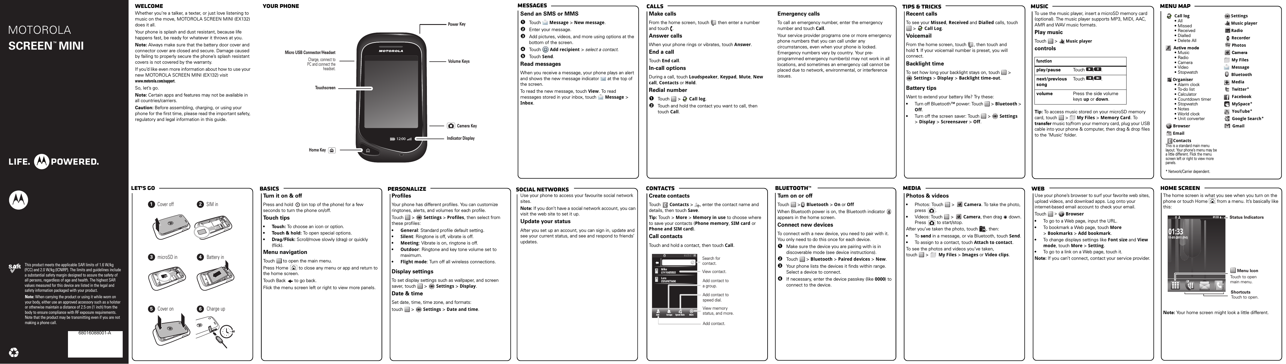 webmediaBluetooth™ContactsTips &amp; tricks MusicCallsMessagesMenu maphome screenBasicsLet’s goPersonalizeMOTOROLA This product meets the applicable SAR limits of 1.6 W/kg (FCC) and 2.0 W/kg (ICNIRP). The limits and guidelines include a substantial safety margin designed to assure the safety of all persons, regardless of age and health. The highest SAR values measured for this device are listed in the legal and safety information packaged with your product.Note: When carrying the product or using it while worn on your body, either use an approved accessory such as a holster or otherwise maintain a distance of 2.5 cm (1 inch) from the body to ensure compliance with RF exposure requirements. Note that the product may be transmitting even if you are not making a phone call.SCREEN  MINITM68016088001-A welcome  your phonesocial networkscongratulations!Whether you’re a talker, a texter, or just love listening to music on the move, MOTOROLA SCREEN MINI (EX132) does it all.Your phone is splash and dust resistant, because life happens fast, be ready for whatever it throws at you. Note: Always make sure that the battery door cover and connector cover are closed and secure. Damage caused by failing to properly secure the phone’s splash resistant covers is not covered by the warranty.If you’d like even more information about how to use your new MOTOROLA SCREEN MINI (EX132) visit www.motorola.com/support.So, let’s go.Note: Certain apps and features may not be available in all countries/carriers.Caution: Before assembling, charging, or using your phone for the first time, please read the important safety, regulatory and legal information in this guide.12:00VolumeMicro USB Connector/HeadsetCharge, connect to PC and connect the headset.PowerTouchscreenKeysKeyCameraKeyHome KeyIndicator Displaymessage sSend an SMS or MMS  1Touch  Message &gt; New message.2Enter your message.3Add pictures, videos, and more using options at the bottom of the screen.4Touch  Add recipient &gt; select a contact.5Touch Send.Read messagesWhen you receive a message, your phone plays an alert and shows the new message indicator  at the top of the screen.To read the new message, touch View. To read messages stored in your inbox, touch  Message &gt; Inbox.callsMake callsFrom the home screen, touch   then enter a number and touch  .Answer callsWhen your phone rings or vibrates, touch Answer.End a callTouch End call.In-call optionsDuring a call, touch Loudspeaker, Keypad, Mute, New call, Contacts or Hold.Redial number  1Touch  &gt;  Call log.2Touch and hold the contact you want to call, then touch Call.Emergency callsTo call an emergency number, enter the emergency number and touch Call.Your service provider programs one or more emergency phone numbers that you can call under any circumstances, even when your phone is locked. Emergency numbers vary by country. Your pre-programmed emergency number(s) may not work in all locations, and sometimes an emergency call cannot be placed due to network, environmental, or interference issues.musicRecent callsTo see your Missed, Received and Dialled calls, touch  &gt;  Call Log.VoicemailFrom the home screen, touch  , then touch and hold 1. If your voicemail number is preset, you will connect.Backlight timeTo set how long your backlight stays on, touch   &gt; Settings &gt; Display &gt; Backlight time-out.Battery tipsWant to extend your battery life? Try these:•Turn off Bluetooth™ power: Touch   &gt; Bluetooth &gt; Off.•Turn off the screen saver: Touch   &gt;  Settings &gt;Display &gt; Screensaver &gt; Off.To use the music player, insert a microSD memory card (optional). The music player supports MP3, MIDI, AAC, AMR and WAV music formats. Play musicTouch  &gt;  Music playercontrolsTip: To access music stored on your microSD memory card, touch   &gt;   My Files &gt; Memory Card. To transfer music to/from your memory card, plug your USB cable into your phone &amp; computer, then drag &amp; drop files to the ‘Music’ folder.functionplay/pause Touch / .next/previous songTouch / .volume Press the side volume keys up or down.Call log•All• Missed•Received• Dialled• Delete AllActive mode•Music•Radio• Camera•Video•StopwatchOrganiser• Alarm clock•To-do list• Calculator• Countdown timer•Stopwatch• Notes• World clock• Unit converter BrowserEmailContactsThis is a standard main menu layout. Your phone’s menu may be a little different. Flick the menu screen left or right to view more panels.* Network/Carrier dependent.SettingsMusic playerRadioRecorderPhotosCameraMy FilesMessageBluetoothMediaTwitter*FacebookMySpace*YouTube*Google Search*Gmaillet’s  go4H123456Cover off SIM inmicroSD in Battery inCover on Charge upbasicsTurn it on &amp; offPress and hold  (on top of the phone) for a few seconds to turn the phone on/off. To u ch tips•Touch: To choose an icon or option.•Touch &amp; hold: To open special options.•Drag/Flick: Scroll/move slowly (drag) or quickly (flick).Menu navigationTouch   to open the main menu.Press Home  to close any menu or app and return to the home screen.Touch Back  to go back.Flick the menu screen left or right to view more panels.customizeProfilesYour phone has different profiles. You can customize ringtones, alerts, and volumes for each profile.Touch  &gt;  Settings &gt; Profiles, then select from these profiles:•General: Standard profile default setting.•Silent: Ringtone is off, vibrate is off.•Meeting: Vibrate is on, ringtone is off.•Outdoor: Ringtone and key tone volume set to maximum.•Flight mode: Turn off all wireless connections.Display settingsTo set display settings such as wallpaper, and screen saver, touch   &gt;  Settings &gt; Display.Date &amp; timeSet date, time, time zone, and formats:touch  &gt;  Settings &gt;Date and time.Google MapsUse your phone to access your favourite social network sites.Note: If you don’t have a social network account, you can visit the web site to set it up.Update your statusAfter you set up an account, you can sign in, update and see your current status, and see and respond to friends’ updates.phonebookCreate contactsTouch   Contacts &gt; , enter the contact name and details, then touch Save.Tip: Tou ch &gt; More &gt; Memory in use to choose where to save your contacts (Phone memory, SIM card or Phone and SIM card).Call contactsTouch and hold a contact, then touch Call.Add Groups Speed dials More04:35:5304::04533503504335:3AMMAMAA07970405803358009007704079709700797MikeikeMiLaraaraL05569873490698734906555500734Search forcontact.    View contact.  Add contact.View memory status, and more.  Add contact to speed dial.  Add contact to a group.BluetoothTurn on or offTouch  &gt; Bluetooth &gt; On or OffWhen Bluetooth power is on, the Bluetooth indicator  appears in the home screen.Connect new devicesTo connect with a new device, you need to pair with it. You only need to do this once for each device.  1Make sure the device you are pairing with is in discoverable mode (see device instructions).2Tou ch  &gt; Bluetooth &gt; Paired devices &gt; New.3Your phone lists the devices it finds within range. Select a device to connect.4If necessary, enter the device passkey (like 0000) to connect to the device.photos &amp; videosPhotos &amp; videos•Photos: Touch &gt;  Camera. To take the photo, press .•Videos: Touch &gt;  Camera, then drag   down. Press  to start/stop.After you’ve taken the photo, touch  , then:•To  send in a message, or via Bluetooth, touch Send.•To assign to a contact, touch Attach to contact.To see the photos and videos you’ve taken, touch  &gt;  My Files &gt;Images or Video clips.USB drag &amp; dropUse your phone’s browser to surf your favorite web sites, upload videos, and download apps. Log onto your internet-based email account to check your email.Touch   &gt;   Browser•To go to a Web page, input the URL.•To bookmark a Web page, touch More &gt;Bookmarks &gt;Add bookmark.•To change displays settings like Font size and View mode, touch More &gt; Setting.•To go to a link on a Web page, touch it.Note: If you can’t connect, contact your service provider.status indicatorsThe home screen is what you see when you turn on the phone or touch Home  from a menu. It’s basically like this:Note: Your home screen might look a little different.11-01-2011 (Fri)01:33Menu IconStatus IndicatorsTouch to open main menu.ShortcutsTouch to open. 