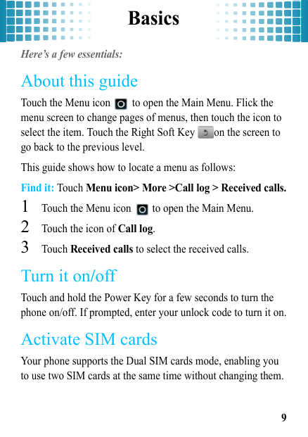 Basics9BasicsHere’s a few essentials:About this guideTouch the Menu icon   to open the Main Menu. Flick the menu screen to change pages of menus, then touch the icon to select the item. Touch the Right Soft Key  on the screen to go back to the previous level.This guide shows how to locate a menu as follows:Find it: Touch Menu icon&gt; More &gt;Call log &gt; Received calls.  1Touch the Menu icon   to open the Main Menu.2Touch the icon of Call log.3Touch Received calls to select the received calls.Turn it on/offTouch and hold the Power Key for a few seconds to turn the phone on/off. If prompted, enter your unlock code to turn it on.Activate SIM cardsYour phone supports the Dual SIM cards mode, enabling you to use two SIM cards at the same time without changing them. 