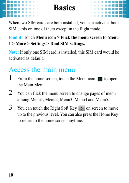 Basics10When two SIM cards are both installed, you can activate both SIM cards or one of them except in the flight mode. Find it: Touch Menu icon &gt; Flick the menu screen to Menu 1 &gt; More &gt; Settings &gt; Dual SIM settings.Note: If only one SIM card is installed, this SIM card would be activated as default.Access the main menu  1From the home screen, touch the Menu icon   to open the Main Menu.2You can flick the menu screen to change pages of menu among Menu1, Menu2, Menu3, Menu4 and Menu5.3You can touch the Right Soft Key   on screen to move up to the previous level. You can also press the Home Key  to return to the home screen anytime.