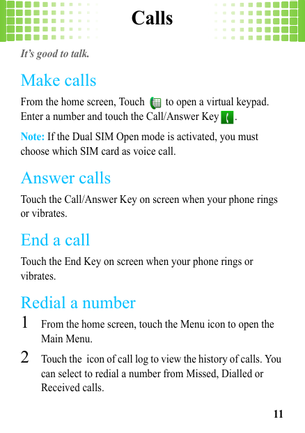 Calls11CallsIt’s good to talk.Make callsFrom the home screen, Touch   to open a virtual keypad. Enter a number and touch the Call/Answer Key .Note: If the Dual SIM Open mode is activated, you must choose which SIM card as voice call.Answer callsTouch the Call/Answer Key on screen when your phone rings or vibrates.End a callTouch the End Key on screen when your phone rings or vibrates.Redial a number  1From the home screen, touch the Menu icon to open the Main Menu.2Touch the icon of call log to view the history of calls. You can select to redial a number from Missed, Dialled or Received calls.