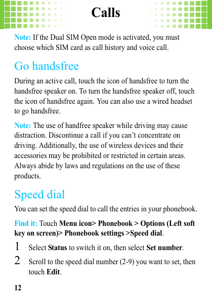 Calls12Note: If the Dual SIM Open mode is activated, you must choose which SIM card as call history and voice call.Go handsfreeDuring an active call, touch the icon of handsfree to turn the handsfree speaker on. To turn the handsfree speaker off, touch the icon of handsfree again. You can also use a wired headset to go handsfree.Note: The use of handfree speaker while driving may cause distraction. Discontinue a call if you can’t concentrate on driving. Additionally, the use of wireless devices and their accessories may be prohibited or restricted in certain areas. Always abide by laws and regulations on the use of these products.Speed dialYou can set the speed dial to call the entries in your phonebook.Find it: Touch Menu icon&gt; Phonebook &gt; Options (Left soft key on screen)&gt; Phonebook settings &gt;Speed dial.  1Select Status to switch it on, then select Set number. 2Scroll to the speed dial number (2-9) you want to set, then touch Edit.