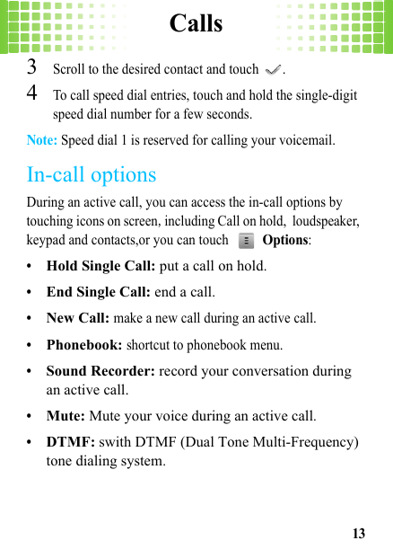 Calls133Scroll to the desired contact and touch  .4To call speed dial entries, touch and hold the single-digit speed dial number for a few seconds.Note: Speed dial 1 is reserved for calling your voicemail.In-call optionsDuring an active call, you can access the in-call options by touching icons on screen,including Call on hold, loudspeaker, keypad and contacts,or you can touch  Options:•Hold Single Call: put a call on hold.•End Single Call: end a call.•New Call: make a new call during an active call.•Phonebook: shortcut to phonebook menu.•Sound Recorder: record your conversation during an active call.•Mute: Mute your voice during an active call.•DTMF: swith DTMF (Dual Tone Multi-Frequency) tone dialing system.