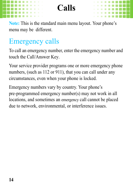 Calls14Note: This is the standard main menu layout. Your phone’s menu may be different.Emergency callsTo call an emergency number, enter the emergency number and touch the Call/Answer Key.Your service provider programs one or more emergency phone numbers, (such as 112 or 911), that you can call under any circumstances, even when your phone is locked.Emergency numbers vary by country. Your phone’s pre-programmed emergency number(s) may not work in all locations, and sometimes an emergency call cannot be placed due to network, environmental, or interference issues.