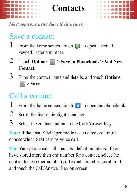 Contacts15ContactsMeet someone new? Save their names.Save a contact  1From the home screen, touch   to open a virtual keypad. Enter a number.2Touch Options   &gt; Save to Phonebook &gt; Add New Contact.3Enter the contact name and details, and touch Options  &gt; Save.Call a contact  1From the home screen, touch   to open the phonebook.2Scroll the list to highlight a contact.3Select the contact and touch the Call/Answer Key.Note: If the Dual SIM Open mode is activated, you must choose which SIM card as voice call.Tip: Your phone calls all contacts’ default numbers. If you have stored more than one number for a contact, select the contact to see other number(s). To dial a number, scroll to it and touch the Call/Answer Key on screen.