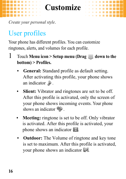 Customize16CustomizeCreate your personal style.User profilesYour phone has different profiles. You can customize ringtones, alerts, and volumes for each profile.  1Touch Menu icon &gt; Setup menu (Drag   down to the bottom) &gt; Profiles.•General: Standard profile as default setting. After activating this profile, your phone shows an indicator .•Slient: Vibrator and ringtones are set to be off. After this profile is activated, only the screen of your phone shows incoming events. Your phone shows an indicator  .•Meeting: ringtone is set to be off. Only vibrator is activated. After this profile is activated, your phone shows an indicator .•Outdoor: The Volume of ringtone and key tone is set to maximum. After this profile is activated, your phone shows an indicator .