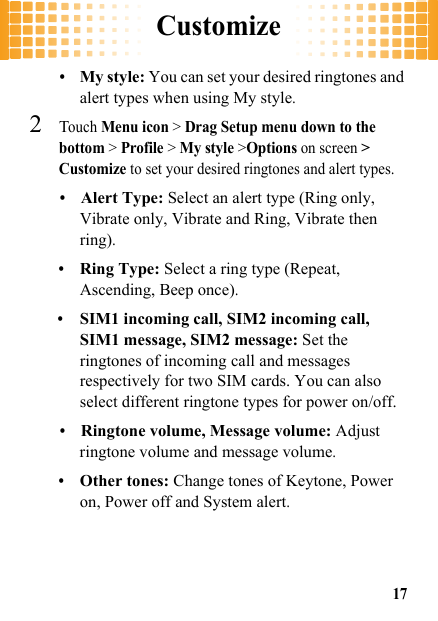 Customize17•My style: You can set your desired ringtones and alert types when using My style.2Touch Menu icon &gt; Drag Setup menu down to the bottom &gt; Profile &gt; My style &gt;Options on screen &gt; Customize to set your desired ringtones and alert types.•Alert Type: Select an alert type (Ring only, Vibrate only, Vibrate and Ring, Vibrate then ring).•Ring Type: Select a ring type (Repeat, Ascending, Beep once).•SIM1 incoming call, SIM2 incoming call, SIM1 message, SIM2 message: Set the ringtones of incoming call and messages respectively for two SIM cards. You can also select different ringtone types for power on/off.•Ringtone volume, Message volume: Adjust ringtone volume and message volume.•Other tones: Change tones of Keytone, Power on, Power off and System alert.