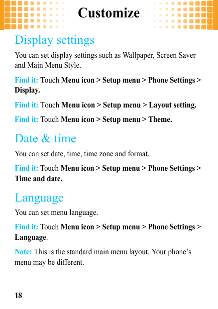 Customize18Display settingsYou can set display settings such as Wallpaper, Screen Saver and Main Menu Style.Find it: Touch Menu icon &gt; Setup menu &gt; Phone Settings &gt; Display.Find it: Touch Menu icon &gt; Setup menu &gt; Layout setting.Find it: Touch Menu icon &gt; Setup menu &gt; Theme.Date &amp; timeYou can set date, time, time zone and format.Find it: Touch Menu icon &gt; Setup menu &gt; Phone Settings &gt; Time and date.LanguageYou can set menu language.Find it: Touch Menu icon &gt; Setup menu &gt; Phone Settings &gt; Language.Note: This is the standard main menu layout. Your phone’s menu may be different.