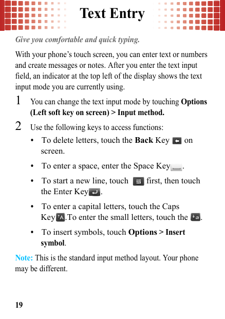 Text Entry19Tex t Ent ryGive you comfortable and quick typing.With your phone’s touch screen, you can enter text or numbers and create messages or notes. After you enter the text input field, an indicator at the top left of the display shows the text input mode you are currently using.  1You can change the text input mode by touching Options (Left soft key on screen) &gt; Input method.2Use the following keys to access functions: •To delete letters, touch the Back Key   on screen.•To enter a space, enter the Space Key .•To start a new line, touch   first, then touch the Enter Key .•To enter a capital letters, touch the Caps Key .To enter the small letters, touch the  .•To insert symbols, touch Options &gt; Insert symbol.Note: This is the standard input method layout. Your phone may be different.