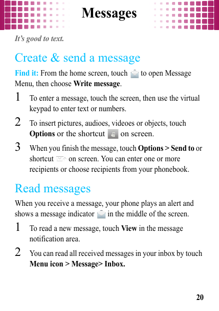 Messages20MessagesIt’s good to text.Create &amp; send a messageFind it: From the home screen, touch   to open Message Menu, then choose Write message.  1To enter a message, touch the screen, then use the virtual keypad to enter text or numbers.2To insert pictures, audioes, videoes or objects, touch Options or the shortcut   on screen.3When you finish the message, touch Options &gt; Send to or shortcut   on screen. You can enter one or more recipients or choose recipients from your phonebook.Read messagesWhen you receive a message, your phone plays an alert and shows a message indicator   in the middle of the screen.  1To read a new message, touch View in the message notification area.2You can read all received messages in your inbox by touch Menu icon &gt; Message&gt; Inbox.