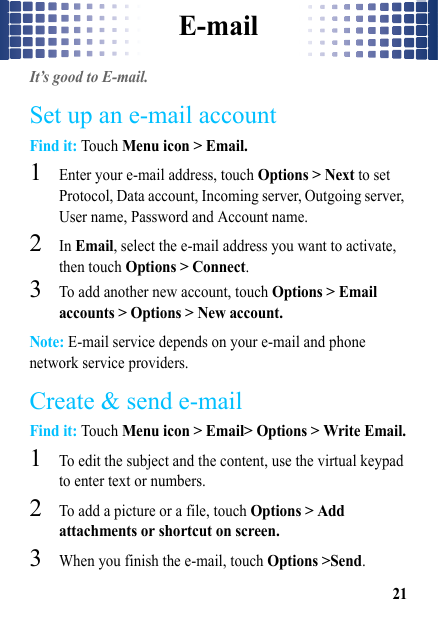 E-mail21E-mailIt’s good to E-mail.Set up an e-mail accountFind it: Touch Menu icon &gt; Email.  1Enter your e-mail address, touch Options &gt; Next to set Protocol, Data account, Incoming server, Outgoing server, User name, Password and Account name. 2In Email, select the e-mail address you want to activate, then touch Options &gt; Connect.3To add another new account, touch Options &gt; Email accounts &gt; Options &gt; New account.Note: E-mail service depends on your e-mail and phone network service providers.Create &amp; send e-mailFind it: Touch Menu icon &gt; Email&gt; Options &gt; Write Email.  1To edit the subject and the content, use the virtual keypad to enter text or numbers. 2To add a picture or a file, touch Options &gt; Add attachments or shortcut on screen.3When you finish the e-mail, touch Options &gt;Send. 