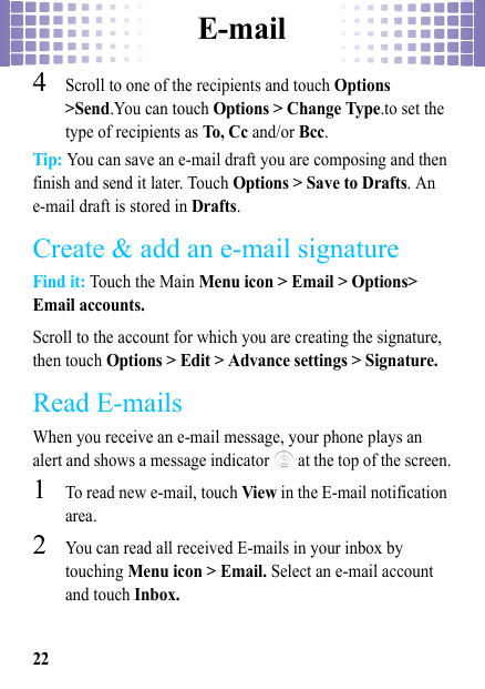 E-mail224Scroll to one of the recipients and touch Options &gt;Send.You can touch Options &gt; Change Type.to set the type of recipients as To, C c  and/or Bcc.Tip: You can save an e-mail draft you are composing and then finish and send it later. Touch Options &gt; Save to Drafts. An e-mail draft is stored in Drafts.Create &amp; add an e-mail signatureFind it: Touch the Main Menu icon &gt; Email &gt; Options&gt; Email accounts.Scroll to the account for which you are creating the signature, then touch Options &gt; Edit &gt; Advance settings &gt; Signature.Read E-mailsWhen you receive an e-mail message, your phone plays an alert and shows a message indicator   at the top of the screen.  1To read new e-mail, touch View in the E-mail notification area.2You can read all received E-mails in your inbox by touching Menu icon &gt; Email. Select an e-mail account and touch Inbox.