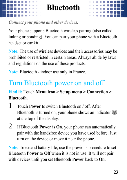 Bluetooth23BluetoothConnect your phone and other devices.Your phone supports Bluetooth wireless pairing (also called linking or bonding). You can pair your phone with a Bluetooth headset or car kit.Note: The use of wireless devices and their accessories may be prohibited or restricted in certain areas. Always abide by laws and regulations on the use of these products. Note: Bluetooth - indoor use only in France.Turn Bluetooth power on and offFind it: Touch Menu icon &gt; Setup menu &gt; Connection &gt; Bluetooth.  1Touch Power to switch Bluetooth on / off. After Bluetooth is turned on, your phone shows an indicator   at the top of the display.2If Bluetooth Power is On, your phone can automatically pair with the handsfree device you have used before. Just turn on the device or move it near the phone.Note: To extend battery life, use the previous procedure to set Bluetooth Power to Off when it is not in use. It will not pair with devices until you set Bluetooth Power back to On.