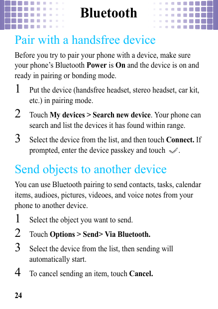 Bluetooth24Pair with a handsfree deviceBefore you try to pair your phone with a device, make sure your phone’s Bluetooth Power is On and the device is on and ready in pairing or bonding mode.  1Put the device (handsfree headset, stereo headset, car kit, etc.) in pairing mode.2Touch My devices &gt; Search new device. Your phone can search and list the devices it has found within range.3Select the device from the list, and then touch Connect. If prompted, enter the device passkey and touch  .Send objects to another deviceYou can use Bluetooth pairing to send contacts, tasks, calendar items, audioes, pictures, videoes, and voice notes from your phone to another device.  1Select the object you want to send.2Touch Options &gt; Send&gt; Via Bluetooth.3Select the device from the list, then sending will automatically start.4To cancel sending an item, touch Cancel.