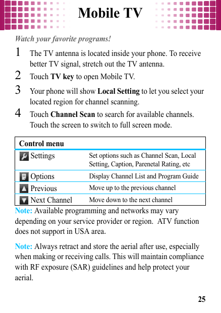 Mobile TV25Mobile TVWatch your favorite programs!  1The TV antenna is located inside your phone. To receive better TV signal, stretch out the TV antenna.2Touch TV key to open Mobile TV.3Your phone will show Local Setting to let you select your located region for channel scanning.4Touch Channel Scan to search for available channels. Touch the screen to switch to full screen mode.Note: Available programming and networks may vary depending on your service provider or region. ATV function does not support in USA area.Note: Always retract and store the aerial after use, especially when making or receiving calls. This will maintain compliance with RF exposure (SAR) guidelines and help protect your aerial.Control menu SettingsSet options such as Channel Scan, Local Setting, Caption, Parenetal Rating, etc OptionsDisplay Channel List and Program Guide Previous Move up to the previous channel Next ChannelMove down to the next channel