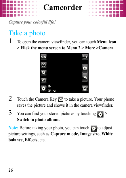 Camcorder26CamcorderCapture your colorful life!Take a photo  1To open the camera viewfinder, you can touch Menu icon &gt; Flick the menu screen to Menu 2 &gt; More &gt;Camera.2Touch the Camera Key   to take a picture. Your phone saves the picture and shows it in the camera viewfinder.3You can find your stored pictures by touching   &gt; Switch to photo album.Note: Before taking your photo, you can touch  to adjust picture settings, such as Capture m ode, Image size, White balance, Effects, etc.