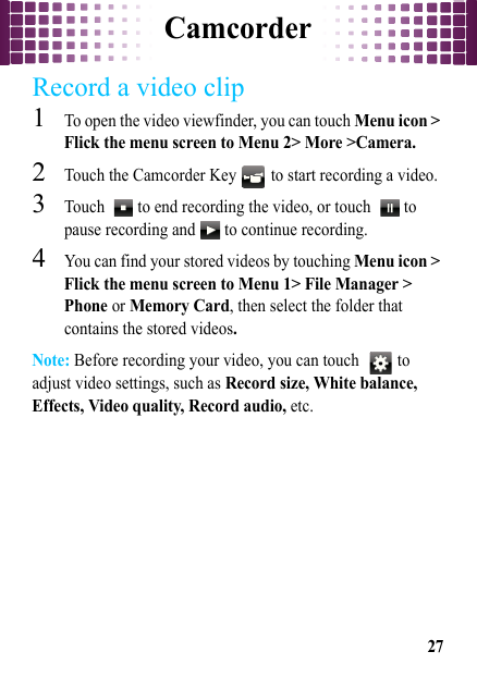 Camcorder27Record a video clip  1To open the video viewfinder, you can touch Menu icon &gt; Flick the menu screen to Menu 2&gt; More &gt;Camera.2Touch the Camcorder Key   to start recording a video.3Touch    to end recording the video, or touch    to pause recording and   to continue recording.4You can find your stored videos by touching Menu icon &gt; Flick the menu screen to Menu 1&gt; File Manager &gt; Phone or Memory Card, then select the folder that contains the stored videos.Note: Before recording your video, you can touch    to adjust video settings, such as Record size, White balance, Effects, Video quality, Record audio, etc.