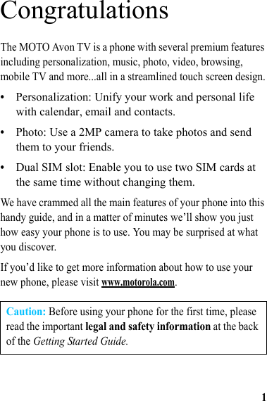 1CongratulationsThe MOTO Avon TV is a phone with several premium features including personalization, music, photo, video, browsing, mobile TV and more...all in a streamlined touch screen design.•Personalization: Unify your work and personal life with calendar, email and contacts.•Photo: Use a 2MP camera to take photos and send them to your friends.•Dual SIM slot: Enable you to use two SIM cards at the same time without changing them.We have crammed all the main features of your phone into this handy guide, and in a matter of minutes we’ll show you just how easy your phone is to use. You may be surprised at what you discover.If you’d like to get more information about how to use your new phone, please visit www.motorola.com.Caution: Before using your phone for the first time, please read the important legal and safety information at the back of the Getting Started Guide.