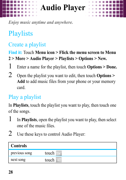 Audio Player28Audio PlayerEnjoy music anytime and anywhere.PlaylistsCreate a playlistFind it: Touch Menu icon &gt; Flick the menu screen to Menu 2 &gt; More &gt; Audio Player &gt; Playlists &gt; Options &gt; New.  1Enter a name for the playlist, then touch Options &gt; Done.2Open the playlist you want to edit, then touch Options &gt; Add to add music files from your phone or your memory card.Play a playlistIn Playlists, touch the playlist you want to play, then touch one of the songs.  1In Playlists, open the playlist you want to play, then select one of the music files.2Use these keys to control Audio Player:Controlsprevious songtouch  next songtouch  