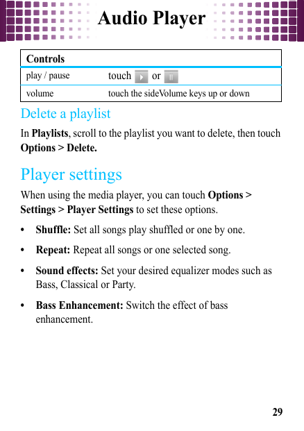 Audio Player29Delete a playlistIn Playlists, scroll to the playlist you want to delete, then touch Options &gt; Delete.Player settingsWhen using the media player, you can touch Options &gt; Settings &gt; Player Settings to set these options.• Shuffle: Set all songs play shuffled or one by one.•Repeat: Repeat all songs or one selected song.•Sound effects: Set your desired equalizer modes such as Bass, Classical or Party.• Bass Enhancement: Switch the effect of bass enhancement.play / pausetouch  or  volume touch the sideVolume keys up or downControls