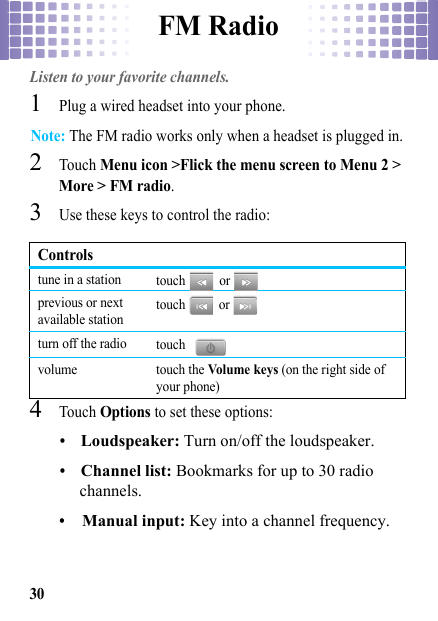 FM Radio30FM RadioListen to your favorite channels.  1Plug a wired headset into your phone.Note: The FM radio works only when a headset is plugged in.2Touch Menu icon &gt;Flick the menu screen to Menu 2 &gt; More &gt; FM radio.3Use these keys to control the radio:4Touch Options to set these options:•Loudspeaker: Turn on/off the loudspeaker.•Channel list: Bookmarks for up to 30 radio channels.•Manual input: Key into a channel frequency.Controlstune in a station touch  or  previous or next available station touch  or  turn off the radio touch  volume touch the Vol ume  key s (on the right side of your phone)