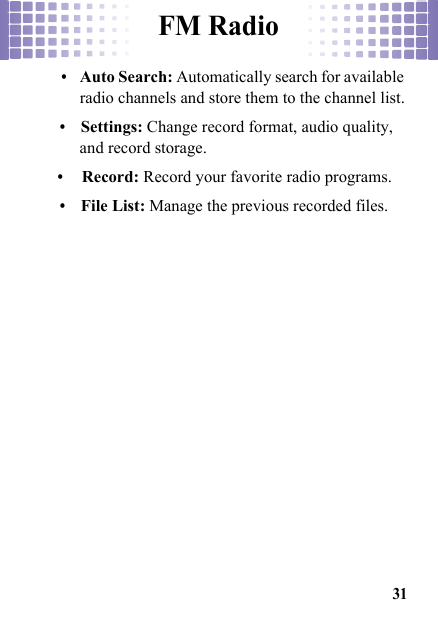 FM Radio31•Auto Search: Automatically search for available radio channels and store them to the channel list.•Settings: Change record format, audio quality, and record storage.•Record: Record your favorite radio programs.•File List: Manage the previous recorded files.