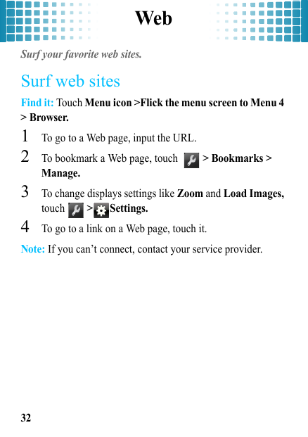 Web32WebSurf your favorite web sites.Surf web sitesFind it: Touch Menu icon &gt;Flick the menu screen to Menu 4 &gt; Browser.  1To go to a Web page, input the URL.2To bookmark a Web page, touch  &gt; Bookmarks &gt; Manage.3To change displays settings like Zoom and Load Images, touch  &gt; Settings.4To go to a link on a Web page, touch it.Note: If you can’t connect, contact your service provider.