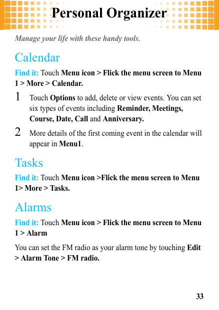 Personal Organizer33Personal OrganizerManage your life with these handy tools.CalendarFind it: Touch Menu icon &gt; Flick the menu screen to Menu 1 &gt; More &gt; Calendar.  1Touch Options to add, delete or view events. You can set six types of events including Reminder, Meetings, Course, Date, Call and Anniversary.2More details of the first coming event in the calendar will appear in Menu1.TasksFind it: Touch Menu icon &gt;Flick the menu screen to Menu 1&gt; More &gt; Tasks.AlarmsFind it: Touch Menu icon &gt; Flick the menu screen to Menu 1 &gt; AlarmYou can set the FM radio as your alarm tone by touching Edit &gt; Alarm Tone &gt; FM radio.