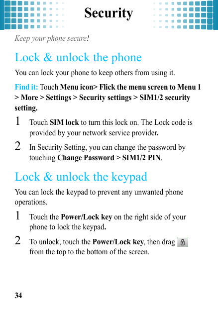 Security34SecurityKeep your phone secure!Lock &amp; unlock the phoneYou can lock your phone to keep others from using it.Find it: Touch Menu icon&gt; Flick the menu screen to Menu 1 &gt; More &gt; Settings &gt; Security settings &gt; SIM1/2 security setting.  1Touch SIM lock to turn this lock on. The Lock code is provided by your network service provider.2In Security Setting, you can change the password by touching Change Password &gt; SIM1/2 PIN.Lock &amp; unlock the keypadYou can lock the keypad to prevent any unwanted phone operations.  1Touch the Power/Lock key on the right side of your phone to lock the keypad.2To unlock, touch the Power/Lock key, then drag  from the top to the bottom of the screen.