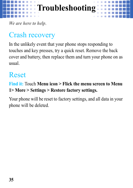 Troubleshooting35TroubleshootingWe are here to help.Crash recoveryIn the unlikely event that your phone stops responding to touches and key presses, try a quick reset. Remove the back cover and battery, then replace them and turn your phone on as usual.ResetFind it: Touch Menu icon &gt; Flick the menu screen to Menu 1&gt; More &gt; Settings &gt; Restore factory settings.Your phone will be reset to factory settings, and all data in your phone will be deleted.