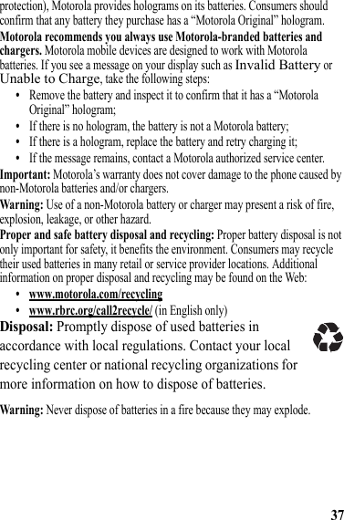 37protection), Motorola provides holograms on its batteries. Consumers should confirm that any battery they purchase has a “Motorola Original” hologram.Motorola recommends you always use Motorola-branded batteries and chargers. Motorola mobile devices are designed to work with Motorola batteries. If you see a message on your display such as Invalid Battery or Unable to Charge, take the following steps:•Remove the battery and inspect it to confirm that it has a “Motorola Original” hologram;•If there is no hologram, the battery is not a Motorola battery;•If there is a hologram, replace the battery and retry charging it;•If the message remains, contact a Motorola authorized service center.Important: Motorola’s warranty does not cover damage to the phone caused by non-Motorola batteries and/or chargers.Warning: Use of a non-Motorola battery or charger may present a risk of fire, explosion, leakage, or other hazard.Proper and safe battery disposal and recycling: Proper battery disposal is not only important for safety, it benefits the environment. Consumers may recycle their used batteries in many retail or service provider locations. Additional information on proper disposal and recycling may be found on the Web:• www.motorola.com/recycling• www.rbrc.org/call2recycle/ (in English only)Disposal: Promptly dispose of used batteries in accordance with local regulations. Contact your local recycling center or national recycling organizations for more information on how to dispose of batteries.Warning: Never dispose of batteries in a fire because they may explode.032375o