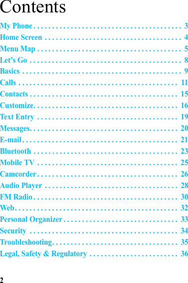 2ContentsMy Phone . . . . . . . . . . . . . . . . . . . . . . . . . . . . . . . . . . . . . . . .  3Home Screen . . . . . . . . . . . . . . . . . . . . . . . . . . . . . . . . . . . . .  4Menu Map . . . . . . . . . . . . . . . . . . . . . . . . . . . . . . . . . . . . . . .  5Let’s Go . . . . . . . . . . . . . . . . . . . . . . . . . . . . . . . . . . . . . . . . .  8Basics . . . . . . . . . . . . . . . . . . . . . . . . . . . . . . . . . . . . . . . . . . .  9Calls . . . . . . . . . . . . . . . . . . . . . . . . . . . . . . . . . . . . . . . . . . .  11Contacts . . . . . . . . . . . . . . . . . . . . . . . . . . . . . . . . . . . . . . . .  15Customize. . . . . . . . . . . . . . . . . . . . . . . . . . . . . . . . . . . . . . .  16Text Entry  . . . . . . . . . . . . . . . . . . . . . . . . . . . . . . . . . . . . . .  19Messages. . . . . . . . . . . . . . . . . . . . . . . . . . . . . . . . . . . . . . . .  20E-mail. . . . . . . . . . . . . . . . . . . . . . . . . . . . . . . . . . . . . . . . . .  21Bluetooth . . . . . . . . . . . . . . . . . . . . . . . . . . . . . . . . . . . . . . .  23Mobile TV . . . . . . . . . . . . . . . . . . . . . . . . . . . . . . . . . . . . . .  25Camcorder . . . . . . . . . . . . . . . . . . . . . . . . . . . . . . . . . . . . . .  26Audio Player . . . . . . . . . . . . . . . . . . . . . . . . . . . . . . . . . . . .  28FM Radio . . . . . . . . . . . . . . . . . . . . . . . . . . . . . . . . . . . . . . .  30Web. . . . . . . . . . . . . . . . . . . . . . . . . . . . . . . . . . . . . . . . . . . .  32Personal Organizer . . . . . . . . . . . . . . . . . . . . . . . . . . . . . . .  33Security  . . . . . . . . . . . . . . . . . . . . . . . . . . . . . . . . . . . . . . . .  34Troubleshooting. . . . . . . . . . . . . . . . . . . . . . . . . . . . . . . . . .  35Legal, Safety &amp; Regulatory . . . . . . . . . . . . . . . . . . . . . . . .  36