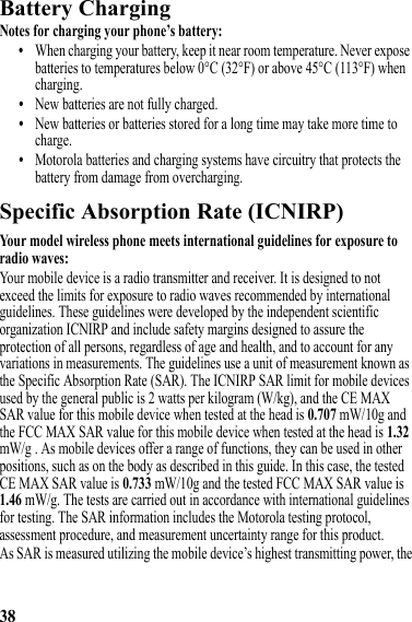 38Battery ChargingBattery ChargingNotes for charging your phone’s battery:•When charging your battery, keep it near room temperature. Never expose batteries to temperatures below 0°C (32°F) or above 45°C (113°F) when charging.•New batteries are not fully charged.•New batteries or batteries stored for a long time may take more time to charge.•Motorola batteries and charging systems have circuitry that protects the battery from damage from overcharging.Specific Absorption Rate (ICNIRP)SAR (ICNIRP)Your model wireless phone meets international guidelines for exposure to radio waves:Your mobile device is a radio transmitter and receiver. It is designed to not exceed the limits for exposure to radio waves recommended by international guidelines. These guidelines were developed by the independent scientific organization ICNIRP and include safety margins designed to assure the protection of all persons, regardless of age and health, and to account for any variations in measurements. The guidelines use a unit of measurement known as the Specific Absorption Rate (SAR). The ICNIRP SAR limit for mobile devices used by the general public is 2 watts per kilogram (W/kg), and the CE MAX SAR value for this mobile device when tested at the head is 0.707 mW/10g and the FCC MAX SAR value for this mobile device when tested at the head is 1.32 mW/g . As mobile devices offer a range of functions, they can be used in other positions, such as on the body as described in this guide. In this case, the tested CE MAX SAR value is 0.733 mW/10g and the tested FCC MAX SAR value is 1.46 mW/g. The tests are carried out in accordance with international guidelines for testing. The SAR information includes the Motorola testing protocol, assessment procedure, and measurement uncertainty range for this product.As SAR is measured utilizing the mobile device’s highest transmitting power, the