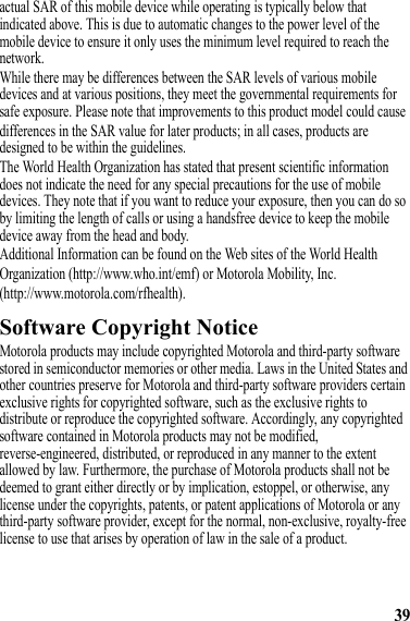 39actual SAR of this mobile device while operating is typically below that indicated above. This is due to automatic changes to the power level of the mobile device to ensure it only uses the minimum level required to reach the network.While there may be differences between the SAR levels of various mobile devices and at various positions, they meet the governmental requirements for safe exposure. Please note that improvements to this product model could causedifferences in the SAR value for later products; in all cases, products are designed to be within the guidelines.The World Health Organization has stated that present scientific information does not indicate the need for any special precautions for the use of mobile devices. They note that if you want to reduce your exposure, then you can do so by limiting the length of calls or using a handsfree device to keep the mobile device away from the head and body.Additional Information can be found on the Web sites of the World HealthOrganization (http://www.who.int/emf) or Motorola Mobility, Inc.(http://www.motorola.com/rfhealth).Software Copyright NoticeSoftware Copyright NoticeMotorola products may include copyrighted Motorola and third-party software stored in semiconductor memories or other media. Laws in the United States and other countries preserve for Motorola and third-party software providers certain exclusive rights for copyrighted software, such as the exclusive rights to distribute or reproduce the copyrighted software. Accordingly, any copyrighted software contained in Motorola products may not be modified, reverse-engineered, distributed, or reproduced in any manner to the extent allowed by law. Furthermore, the purchase of Motorola products shall not be deemed to grant either directly or by implication, estoppel, or otherwise, any license under the copyrights, patents, or patent applications of Motorola or any third-party software provider, except for the normal, non-exclusive, royalty-free license to use that arises by operation of law in the sale of a product.