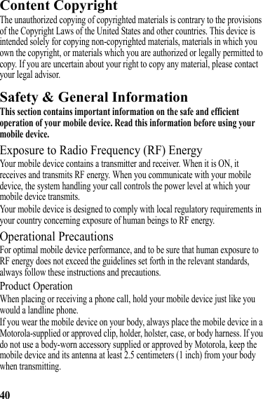 40Content CopyrightContent CopyrightThe unauthorized copying of copyrighted materials is contrary to the provisions of the Copyright Laws of the United States and other countries. This device is intended solely for copying non-copyrighted materials, materials in which you own the copyright, or materials which you are authorized or legally permitted to copy. If you are uncertain about your right to copy any material, please contact your legal advisor.Safety &amp; General InformationSafety InformationThis section contains important information on the safe and efficient operation of your mobile device. Read this information before using your mobile device.Exposure to Radio Frequency (RF) EnergyYour mobile device contains a transmitter and receiver. When it is ON, it receives and transmits RF energy. When you communicate with your mobile device, the system handling your call controls the power level at which your mobile device transmits.Your mobile device is designed to comply with local regulatory requirements in your country concerning exposure of human beings to RF energy.Operational PrecautionsFor optimal mobile device performance, and to be sure that human exposure to RF energy does not exceed the guidelines set forth in the relevant standards, always follow these instructions and precautions.Product OperationWhen placing or receiving a phone call, hold your mobile device just like you would a landline phone.If you wear the mobile device on your body, always place the mobile device in a Motorola-supplied or approved clip, holder, holster, case, or body harness. If you do not use a body-worn accessory supplied or approved by Motorola, keep the mobile device and its antenna at least 2.5 centimeters (1 inch) from your body when transmitting.