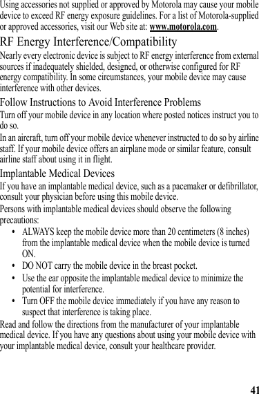 41Using accessories not supplied or approved by Motorola may cause your mobile device to exceed RF energy exposure guidelines. For a list of Motorola-supplied or approved accessories, visit our Web site at: www.motorola.com.RF Energy Interference/CompatibilityNearly every electronic device is subject to RF energy interference from external sources if inadequately shielded, designed, or otherwise configured for RF energy compatibility. In some circumstances, your mobile device may cause interference with other devices.Follow Instructions to Avoid Interference ProblemsTurn off your mobile device in any location where posted notices instruct you to do so.In an aircraft, turn off your mobile device whenever instructed to do so by airline staff. If your mobile device offers an airplane mode or similar feature, consult airline staff about using it in flight.Implantable Medical DevicesIf you have an implantable medical device, such as a pacemaker or defibrillator, consult your physician before using this mobile device.Persons with implantable medical devices should observe the following precautions:•ALWAYS keep the mobile device more than 20 centimeters (8 inches) from the implantable medical device when the mobile device is turned ON.•DO NOT carry the mobile device in the breast pocket.•Use the ear opposite the implantable medical device to minimize the potential for interference.•Turn OFF the mobile device immediately if you have any reason to suspect that interference is taking place.Read and follow the directions from the manufacturer of your implantable medical device. If you have any questions about using your mobile device with your implantable medical device, consult your healthcare provider.