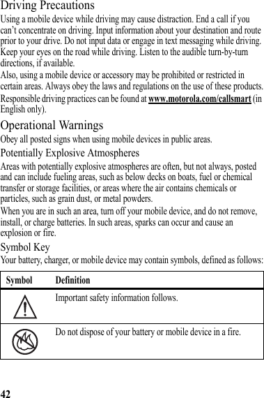 42Driving PrecautionsUsing a mobile device while driving may cause distraction. End a call if you can’t concentrate on driving. Input information about your destination and route prior to your drive. Do not input data or engage in text messaging while driving. Keep your eyes on the road while driving. Listen to the audible turn-by-turn directions, if available.Also, using a mobile device or accessory may be prohibited or restricted in certain areas. Always obey the laws and regulations on the use of these products.Responsible driving practices can be found at www.motorola.com/callsmart (in English only).Operational WarningsObey all posted signs when using mobile devices in public areas.Potentially Explosive AtmospheresAreas with potentially explosive atmospheres are often, but not always, posted and can include fueling areas, such as below decks on boats, fuel or chemical transfer or storage facilities, or areas where the air contains chemicals or particles, such as grain dust, or metal powders.When you are in such an area, turn off your mobile device, and do not remove, install, or charge batteries. In such areas, sparks can occur and cause an explosion or fire.Symbol KeyYour battery, charger, or mobile device may contain symbols, defined as follows:Symbol DefinitionImportant safety information follows.Do not dispose of your battery or mobile device in a fire.032374o032376o